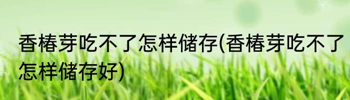香椿芽吃不了怎样储存(香椿芽吃不了怎样储存好)