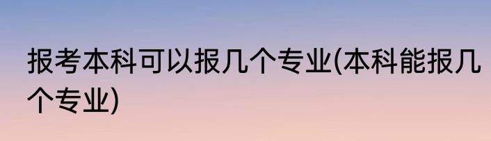 报考本科可以报几个专业(本科能报几个专业)