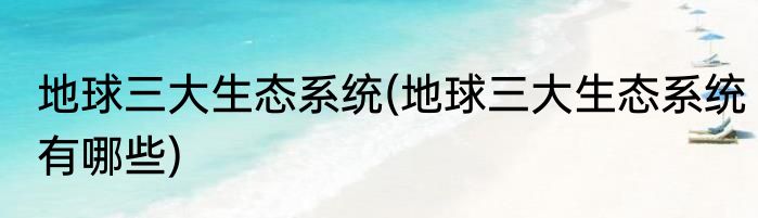 地球三大生态系统(地球三大生态系统有哪些)