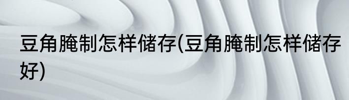 豆角腌制怎样储存(豆角腌制怎样储存好)