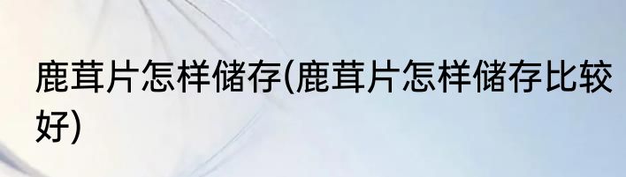 鹿茸片怎样储存(鹿茸片怎样储存比较好)
