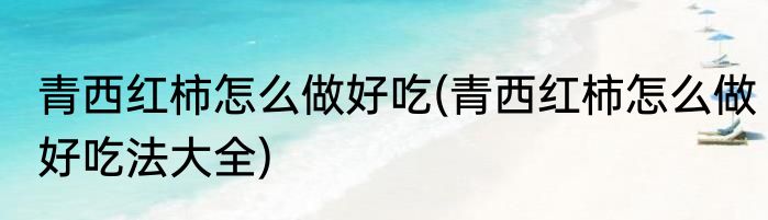 青西红柿怎么做好吃(青西红柿怎么做好吃法大全)