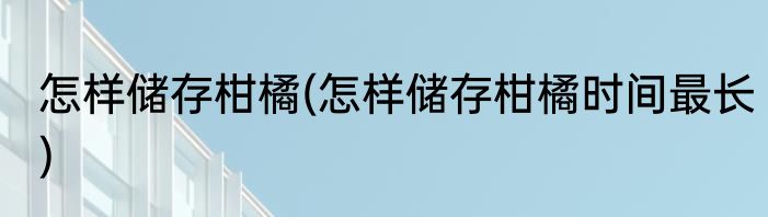 怎样储存柑橘(怎样储存柑橘时间最长)