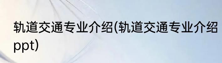 轨道交通专业介绍(轨道交通专业介绍ppt)