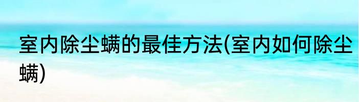 室内除尘螨的最佳方法(室内如何除尘螨)
