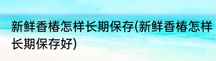 新鲜香椿怎样长期保存(新鲜香椿怎样长期保存好)