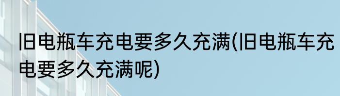 旧电瓶车充电要多久充满(旧电瓶车充电要多久充满呢)