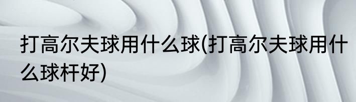 打高尔夫球用什么球(打高尔夫球用什么球杆好)