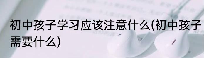 初中孩子学习应该注意什么(初中孩子需要什么)