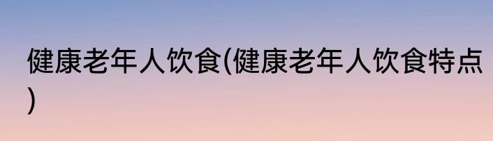 健康老年人饮食(健康老年人饮食特点)