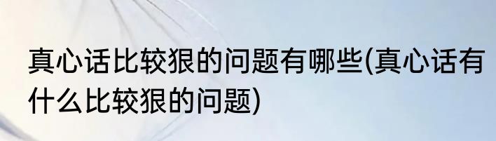 真心话比较狠的问题有哪些(真心话有什么比较狠的问题)