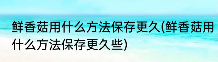 鲜香菇用什么方法保存更久(鲜香菇用什么方法保存更久些)