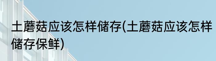 土蘑菇应该怎样储存(土蘑菇应该怎样储存保鲜)