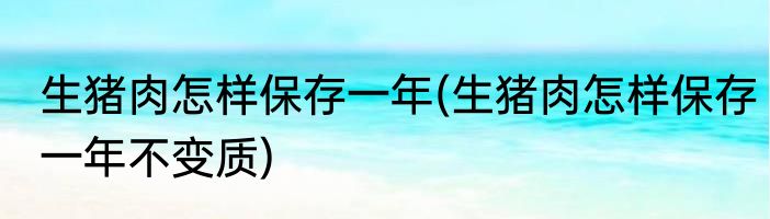 生猪肉怎样保存一年(生猪肉怎样保存一年不变质)