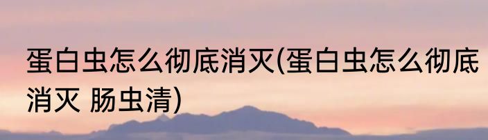 蛋白虫怎么彻底消灭(蛋白虫怎么彻底消灭 肠虫清)