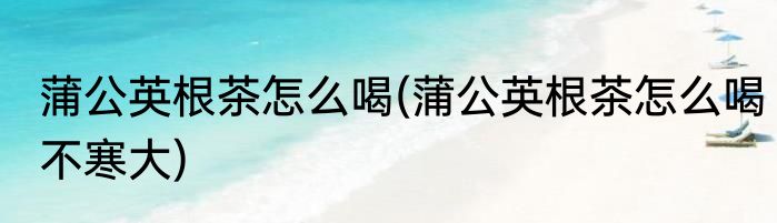 蒲公英根茶怎么喝(蒲公英根茶怎么喝不寒大)