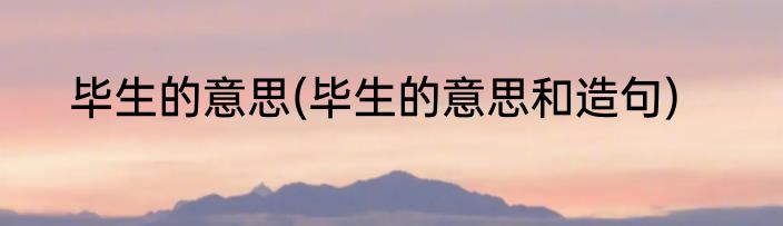 毕生的意思(毕生的意思和造句)