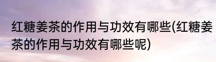 红糖姜茶的作用与功效有哪些(红糖姜茶的作用与功效有哪些呢)