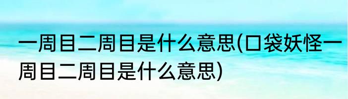 一周目二周目是什么意思(口袋妖怪一周目二周目是什么意思)
