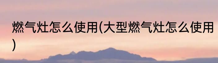 燃气灶怎么使用(大型燃气灶怎么使用)