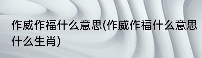 作威作福什么意思(作威作福什么意思什么生肖)