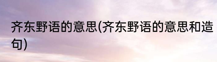 齐东野语的意思(齐东野语的意思和造句)