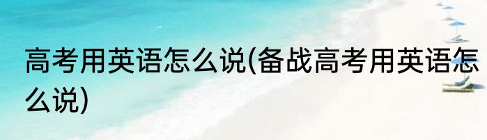 高考用英语怎么说(备战高考用英语怎么说)
