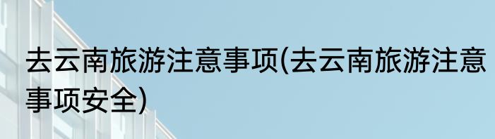 去云南旅游注意事项(去云南旅游注意事项安全)