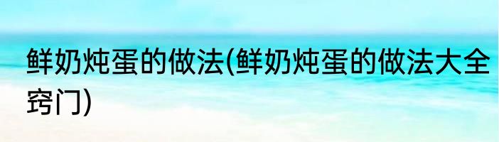 鲜奶炖蛋的做法(鲜奶炖蛋的做法大全窍门)