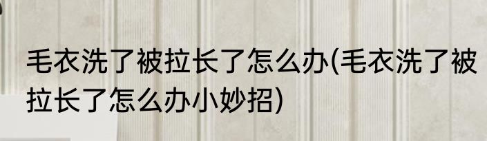 毛衣洗了被拉长了怎么办(毛衣洗了被拉长了怎么办小妙招)