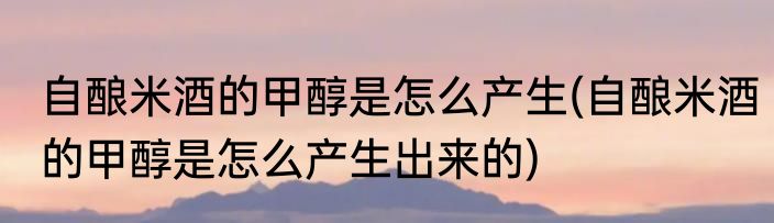 自酿米酒的甲醇是怎么产生(自酿米酒的甲醇是怎么产生出来的)