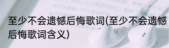 至少不会遗憾后悔歌词(至少不会遗憾后悔歌词含义)