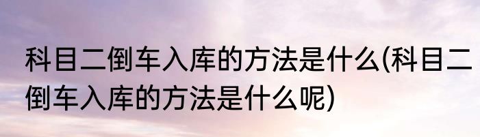 科目二倒车入库的方法是什么(科目二倒车入库的方法是什么呢)