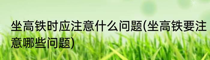 坐高铁时应注意什么问题(坐高铁要注意哪些问题)