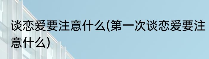 谈恋爱要注意什么(第一次谈恋爱要注意什么)