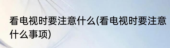 看电视时要注意什么(看电视时要注意什么事项)