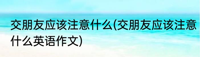交朋友应该注意什么(交朋友应该注意什么英语作文)