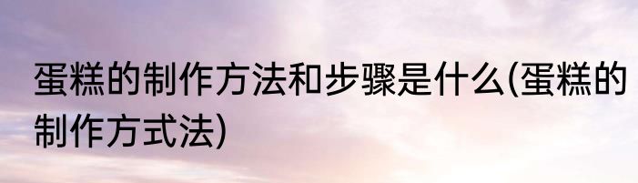 蛋糕的制作方法和步骤是什么(蛋糕的制作方式法)