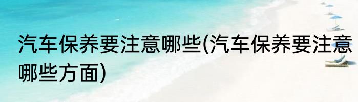 汽车保养要注意哪些(汽车保养要注意哪些方面)