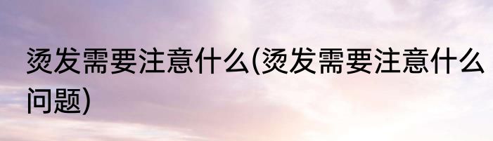 烫发需要注意什么(烫发需要注意什么问题)
