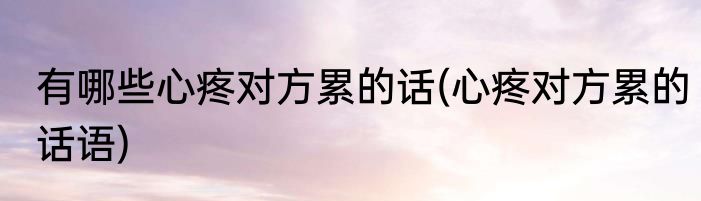 有哪些心疼对方累的话(心疼对方累的话语)