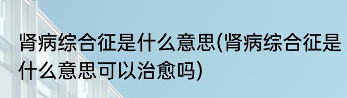 肾病综合征是什么意思(肾病综合征是什么意思可以治愈吗)