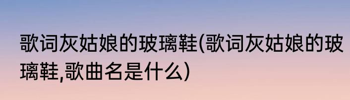 歌词灰姑娘的玻璃鞋(歌词灰姑娘的玻璃鞋,歌曲名是什么)