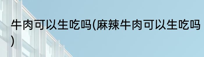 牛肉可以生吃吗(麻辣牛肉可以生吃吗)
