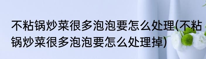 不粘锅炒菜很多泡泡要怎么处理(不粘锅炒菜很多泡泡要怎么处理掉)