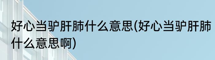 好心当驴肝肺什么意思(好心当驴肝肺什么意思啊)