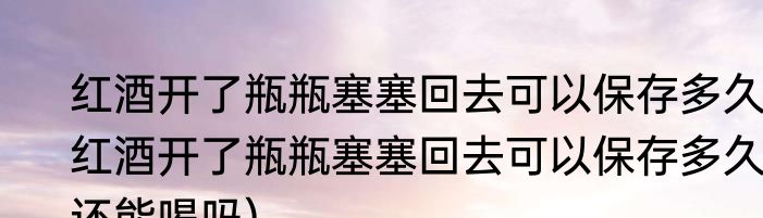 红酒开了瓶瓶塞塞回去可以保存多久(红酒开了瓶瓶塞塞回去可以保存多久,还能喝吗)