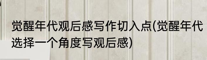 觉醒年代观后感写作切入点(觉醒年代选择一个角度写观后感)