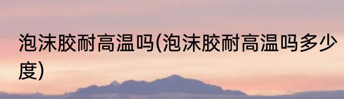 泡沫胶耐高温吗(泡沫胶耐高温吗多少度)