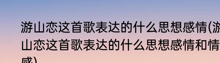 游山恋这首歌表达的什么思想感情(游山恋这首歌表达的什么思想感情和情感)